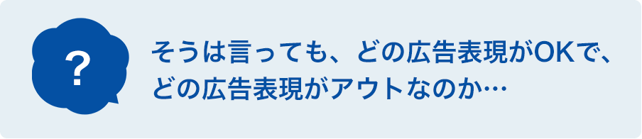 そうは言っても、どの広告表現がOKで、どの広告表現がアウトなのか・・・